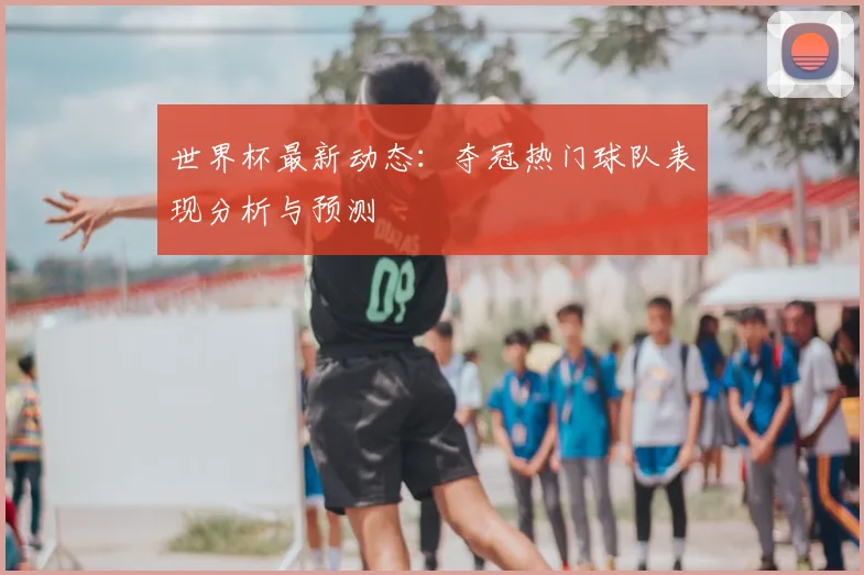 世界杯最新动态:夺冠热门球队表现分析与预测