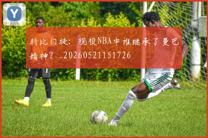 科比门徒：现役NBA中谁继承了曼巴精神？_20260521151726