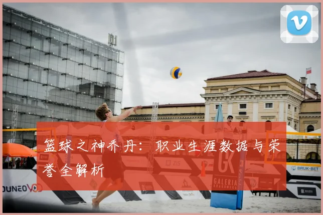 篮球之神乔丹：职业生涯数据与荣誉全解析